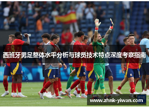 西班牙男足整体水平分析与球员技术特点深度考察指南
