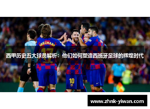 西甲历史五大球员解析：他们如何塑造西班牙足球的辉煌时代