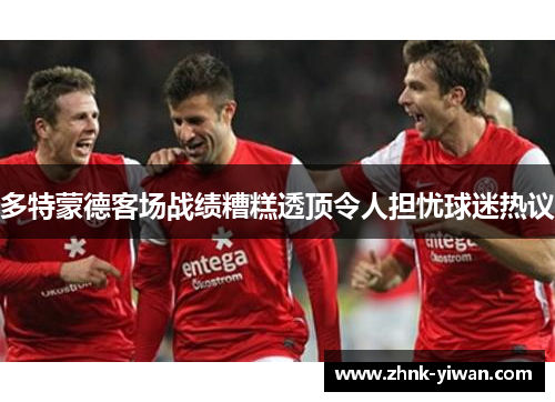 多特蒙德客场战绩糟糕透顶令人担忧球迷热议 多特蒙德客场战绩糟糕透顶令人担忧球迷热议