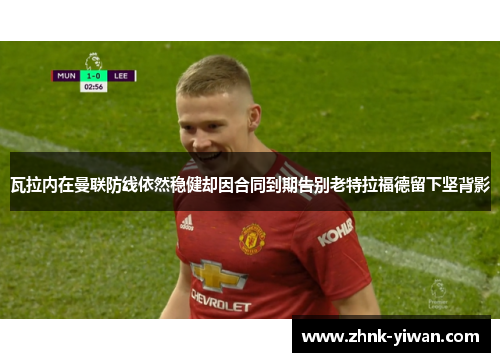 瓦拉内在曼联防线依然稳健却因合同到期告别老特拉福德留下坚背影 瓦拉内在曼联防线依然稳健却因合同到期告别老特拉福德留下坚背影